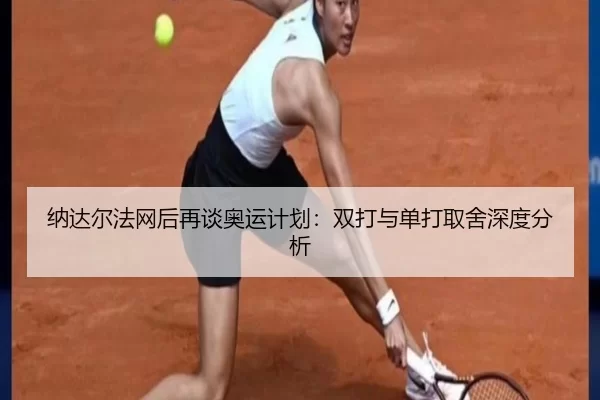 纳达尔法网后再谈奥运计划：双打与单打取舍深度分析